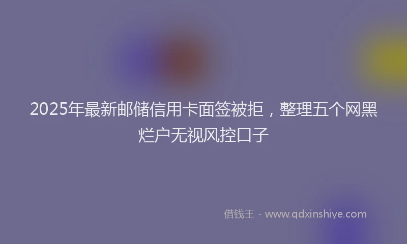 2025年最新邮储信用卡面签被拒，整理五个网黑烂户无视风控口子