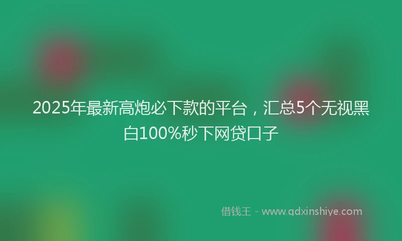 2025年最新高炮必下款的平台，汇总5个无视黑白100%秒下网贷口子