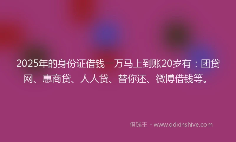 2025年的身份证借钱一万马上到账20岁有：团贷网、惠商贷、人人贷、替你还、微博借钱等。
