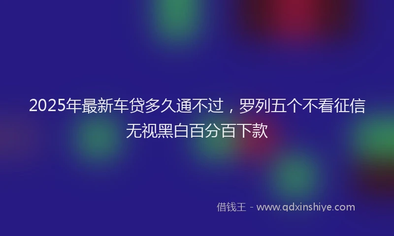 2025年最新车贷多久通不过，罗列五个不看征信无视黑白百分百下款