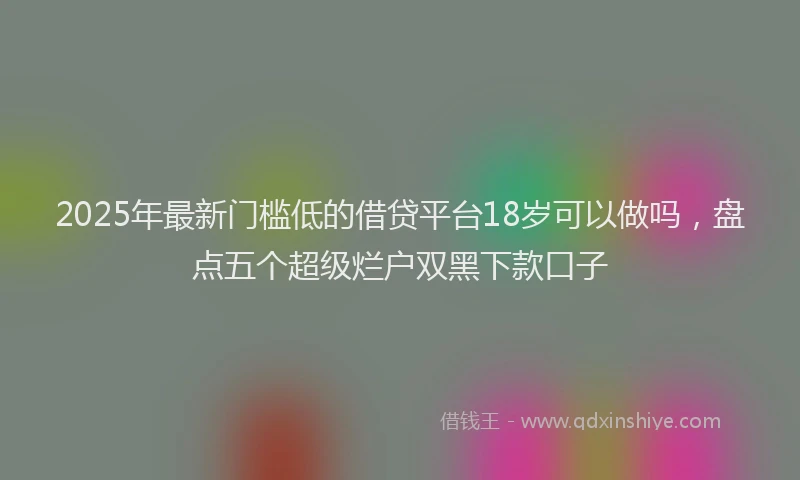 2025年最新门槛低的借贷平台18岁可以做吗，盘点五个超级烂户双黑下款口子