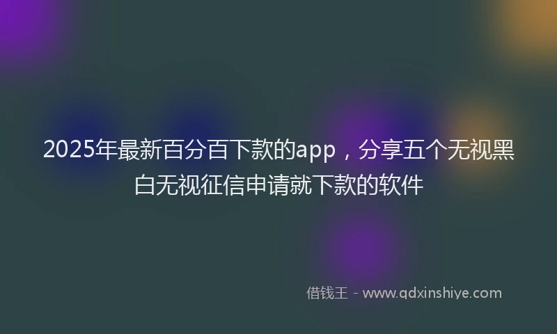 2025年最新百分百下款的app，分享五个无视黑白无视征信申请就下款的软件
