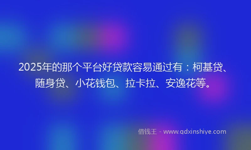 2025年的那个平台好贷款容易通过有：柯基贷、随身贷、小花钱包、拉卡拉、安逸花等。