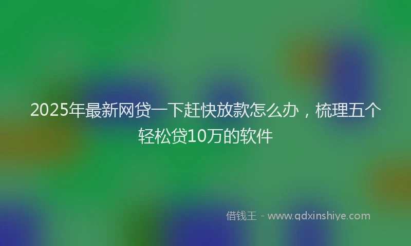 2025年最新网贷一下赶快放款怎么办，梳理五个轻松贷10万的软件