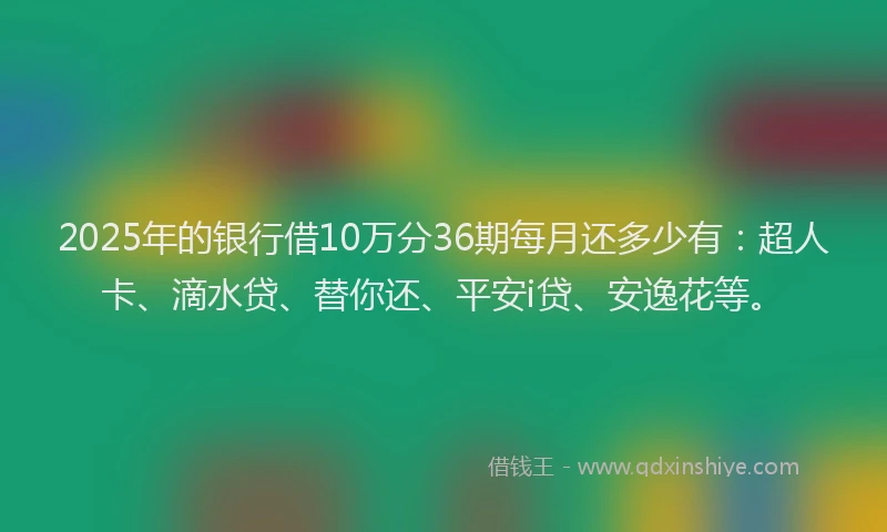 2025年的银行借10万分36期每月还多少有：超人卡、滴水贷、替你还、平安i贷、安逸花等。
