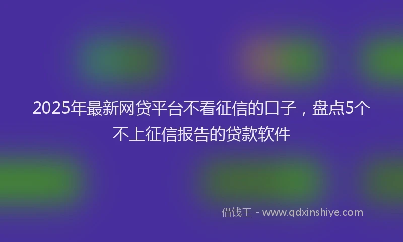 2025年最新网贷平台不看征信的口子，盘点5个不上征信报告的贷款软件