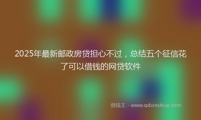 2025年最新邮政房贷担心不过，总结五个征信花了可以借钱的网贷软件