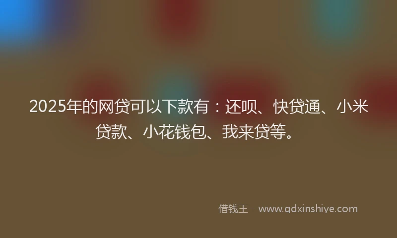 2025年的网贷可以下款有：还呗、快贷通、小米贷款、小花钱包、我来贷等。