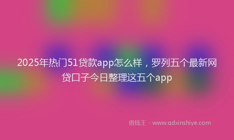 2025年热门51贷款app怎么样，罗列五个最新网贷口子今日整理这五个app