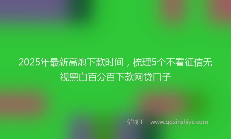 2025年最新高炮下款时间，梳理5个不看征信无视黑白百分百下款网贷口子