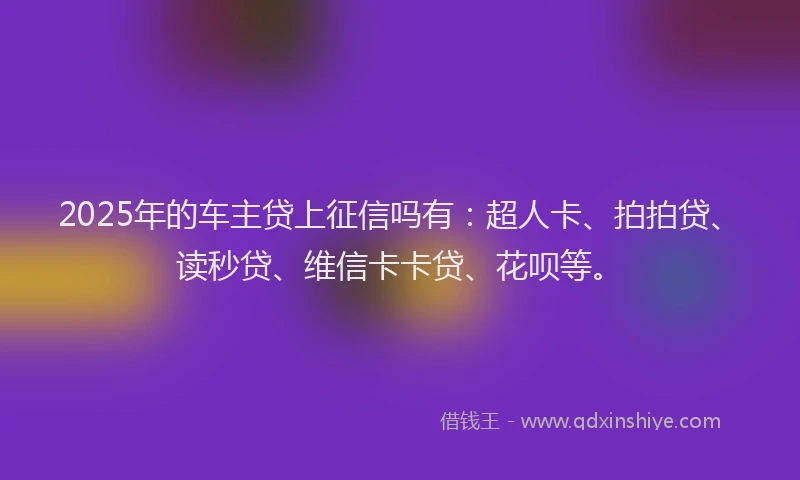 2025年的车主贷上征信吗有：超人卡、拍拍贷、读秒贷、维信卡卡贷、花呗等。
