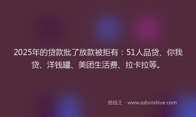 2025年的贷款批了放款被拒有：51人品贷、你我贷、洋钱罐、美团生活费、拉卡拉等。