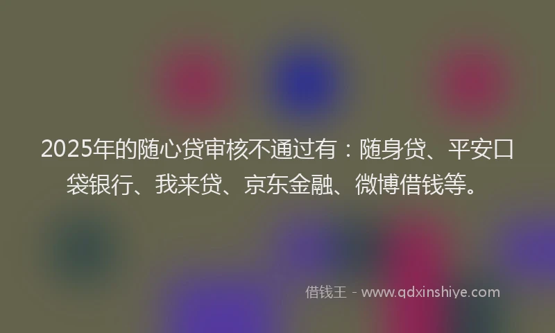 2025年的随心贷审核不通过有：随身贷、平安口袋银行、我来贷、京东金融、微博借钱等。