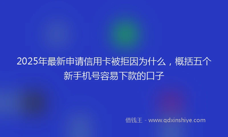 2025年最新申请信用卡被拒因为什么，概括五个新手机号容易下款的口子