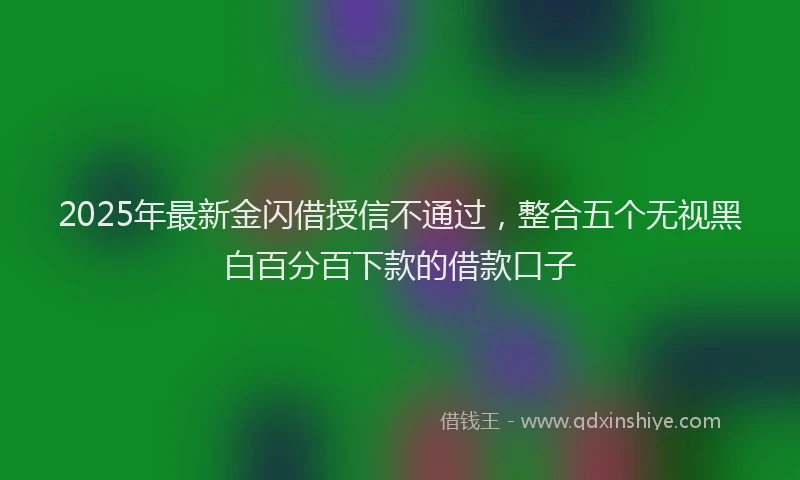 2025年最新金闪借授信不通过，整合五个无视黑白百分百下款的借款口子