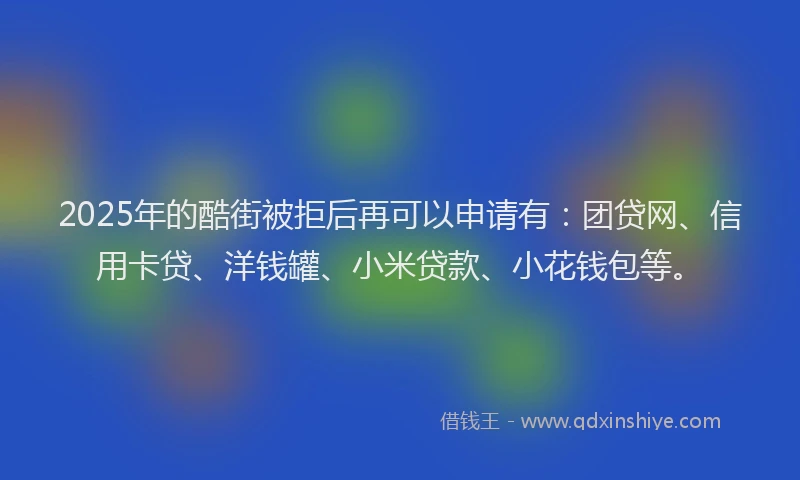 2025年的酷街被拒后再可以申请有：团贷网、信用卡贷、洋钱罐、小米贷款、小花钱包等。