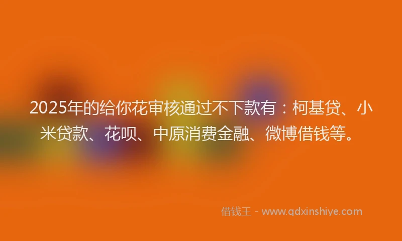 2025年的给你花审核通过不下款有：柯基贷、小米贷款、花呗、中原消费金融、微博借钱等。