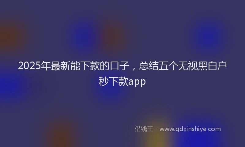 2025年最新能下款的口子，总结五个无视黑白户秒下款app