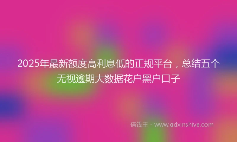 2025年最新额度高利息低的正规平台，总结五个无视逾期大数据花户黑户口子