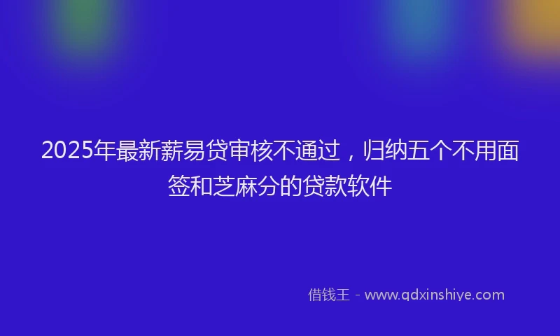 2025年最新薪易贷审核不通过，归纳五个不用面签和芝麻分的贷款软件