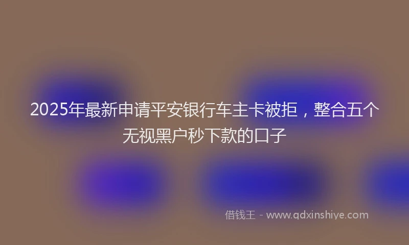 2025年最新申请平安银行车主卡被拒，整合五个无视黑户秒下款的口子