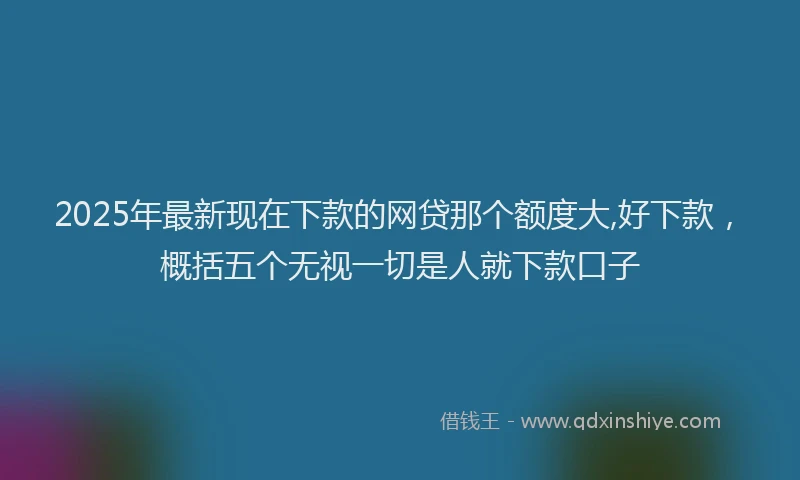 2025年最新现在下款的网贷那个额度大,好下款，概括五个无视一切是人就下款口子