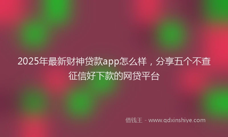 2025年最新财神贷款app怎么样，分享五个不查征信好下款的网贷平台