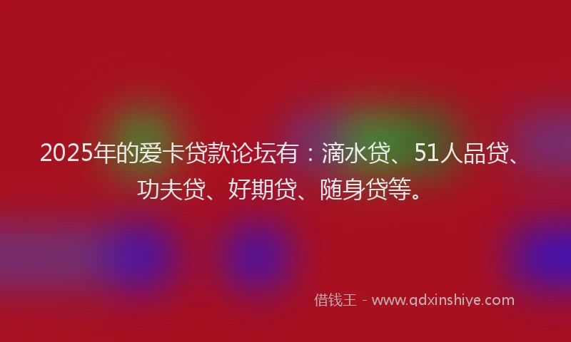 2025年的爱卡贷款论坛有：滴水贷、51人品贷、功夫贷、好期贷、随身贷等。
