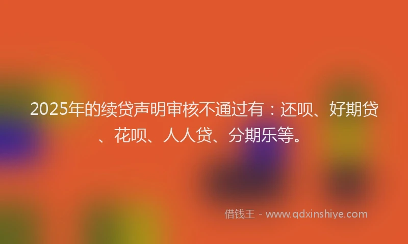 2025年的续贷声明审核不通过有：还呗、好期贷、花呗、人人贷、分期乐等。