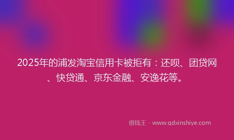 2025年的浦发淘宝信用卡被拒有：还呗、团贷网、快贷通、京东金融、安逸花等。
