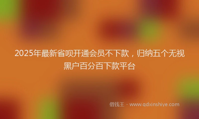 2025年最新省呗开通会员不下款，归纳五个无视黑户百分百下款平台