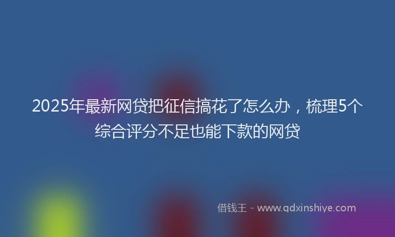 2025年最新网贷把征信搞花了怎么办，梳理5个综合评分不足也能下款的网贷