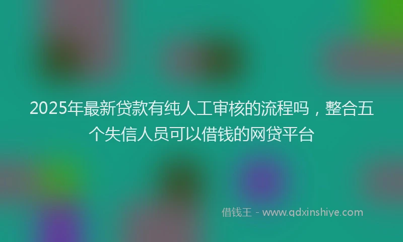 2025年最新贷款有纯人工审核的流程吗，整合五个失信人员可以借钱的网贷平台