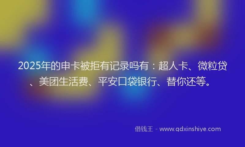 2025年的申卡被拒有记录吗有：超人卡、微粒贷、美团生活费、平安口袋银行、替你还等。