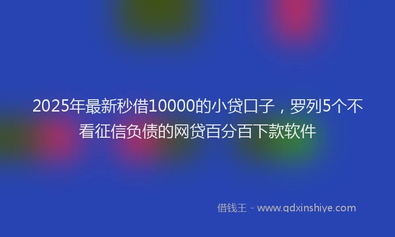 2025年最新秒借10000的小贷口子，罗列5个不看征信负债的网贷百分百下款软件