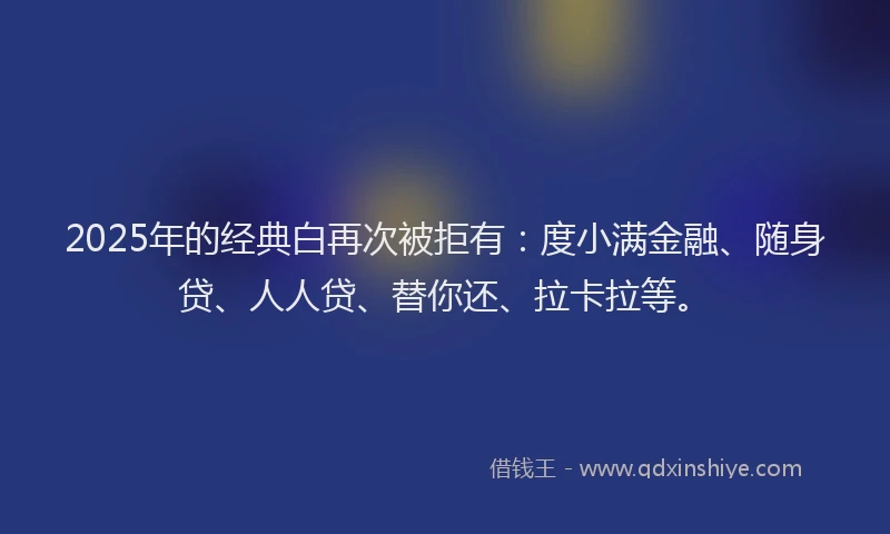 2025年的经典白再次被拒有：度小满金融、随身贷、人人贷、替你还、拉卡拉等。