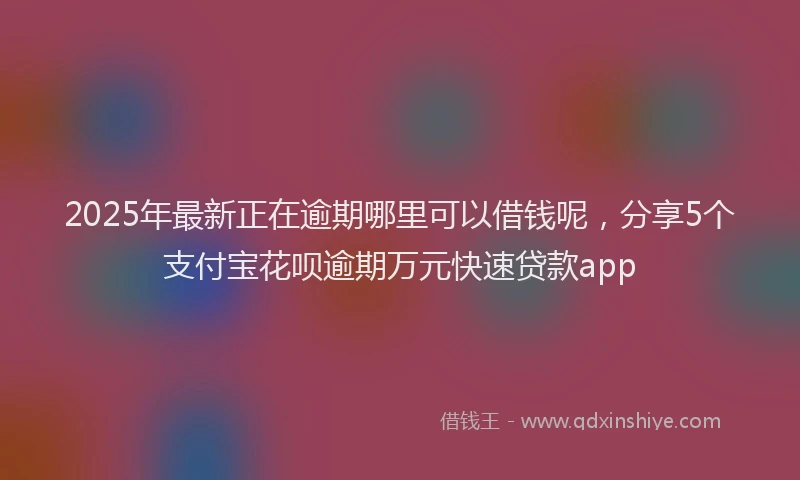 2025年最新正在逾期哪里可以借钱呢，分享5个支付宝花呗逾期万元快速贷款app