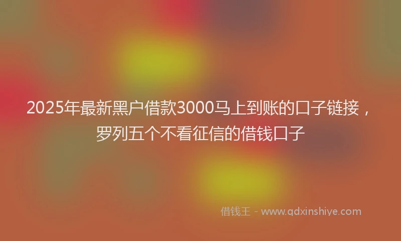 2025年最新黑户借款3000马上到账的口子链接，罗列五个不看征信的借钱口子