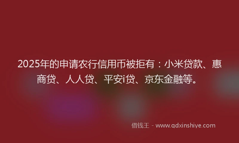 2025年的申请农行信用币被拒有：小米贷款、惠商贷、人人贷、平安i贷、京东金融等。