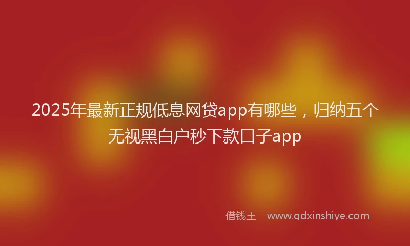 2025年最新正规低息网贷app有哪些，归纳五个无视黑白户秒下款口子app