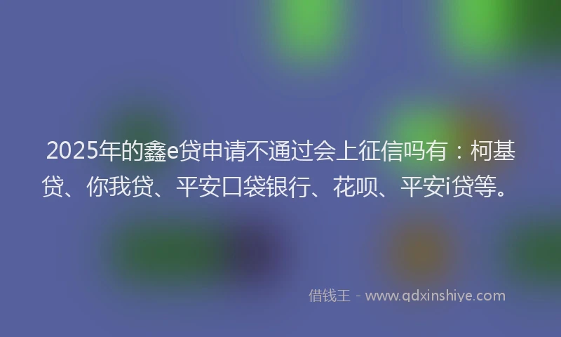 2025年的鑫e贷申请不通过会上征信吗有：柯基贷、你我贷、平安口袋银行、花呗、平安i贷等。