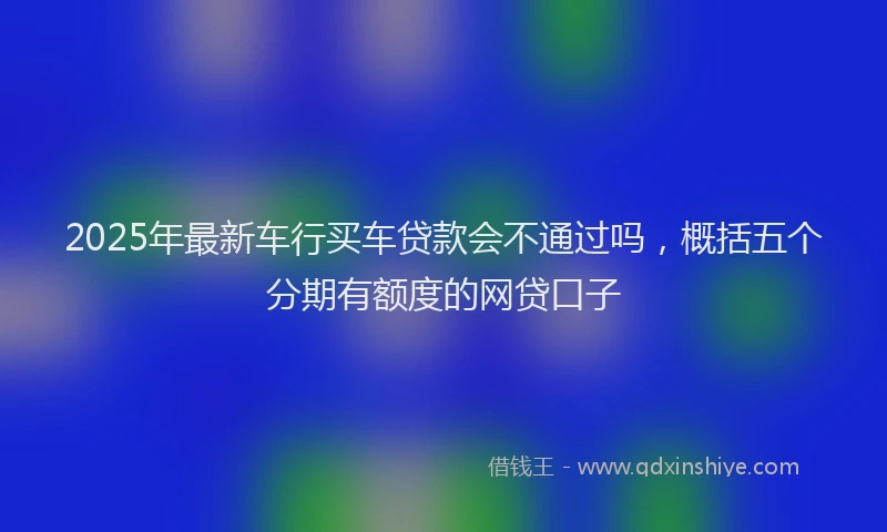 2025年最新车行买车贷款会不通过吗，概括五个分期有额度的网贷口子