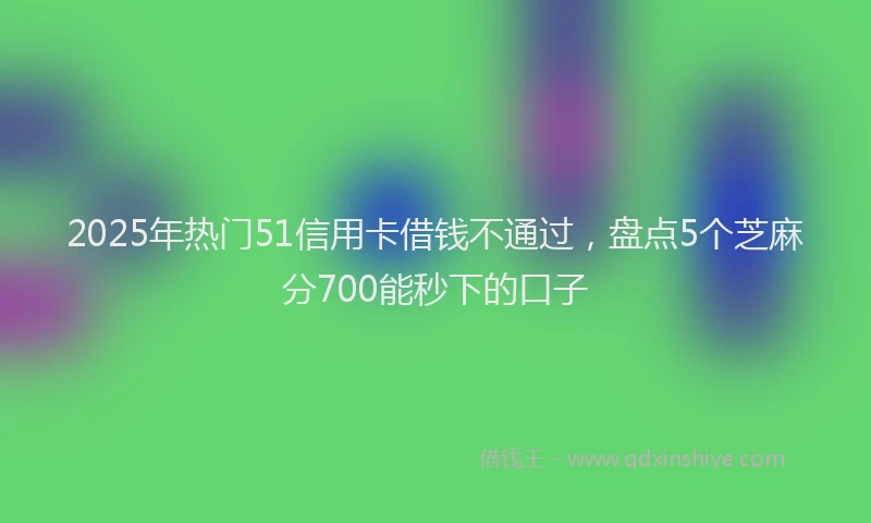 2025年热门51信用卡借钱不通过，盘点5个芝麻分700能秒下的口子