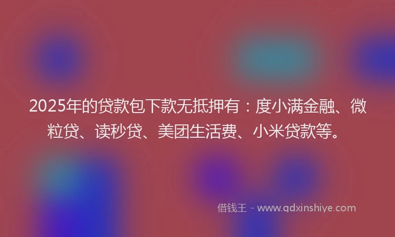 2025年的贷款包下款无抵押有：度小满金融、微粒贷、读秒贷、美团生活费、小米贷款等。
