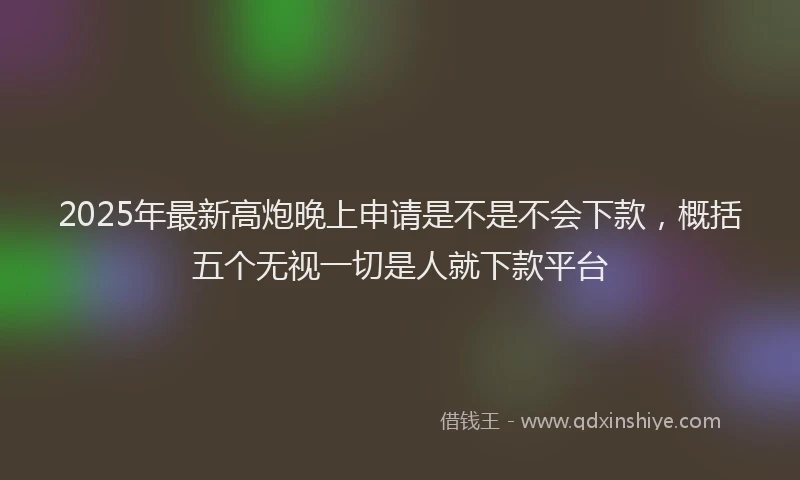 2025年最新高炮晚上申请是不是不会下款，概括五个无视一切是人就下款平台