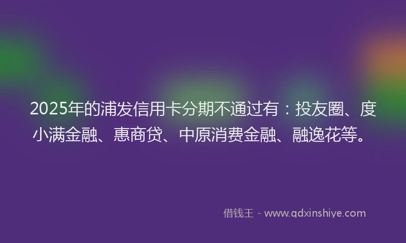 2025年的浦发信用卡分期不通过有：投友圈、度小满金融、惠商贷、中原消费金融、融逸花等。
