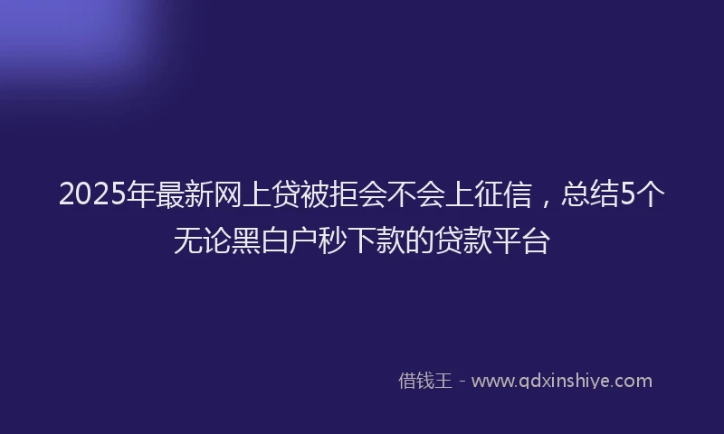 2025年最新网上贷被拒会不会上征信，总结5个无论黑白户秒下款的贷款平台