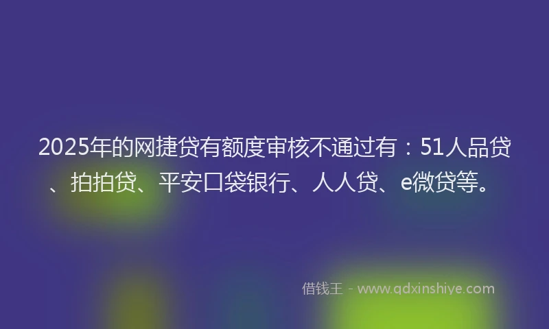 2025年的网捷贷有额度审核不通过有：51人品贷、拍拍贷、平安口袋银行、人人贷、e微贷等。