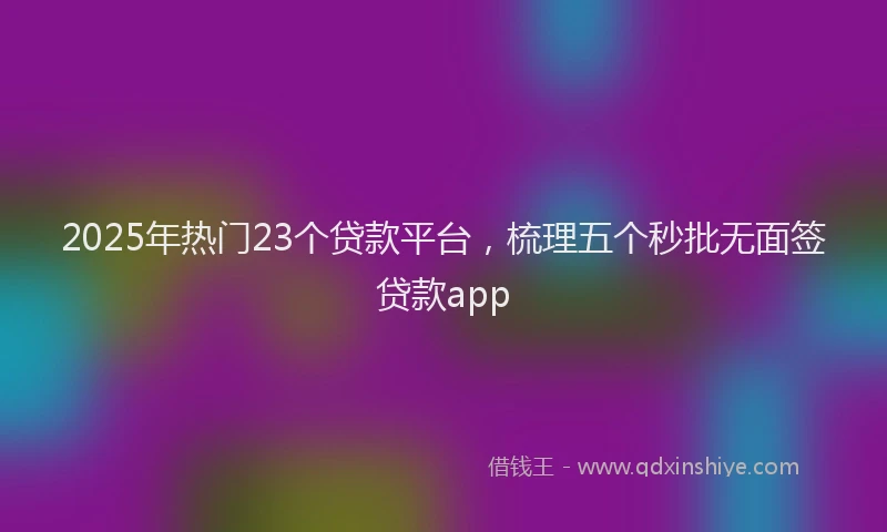 2025年热门23个贷款平台，梳理五个秒批无面签贷款app