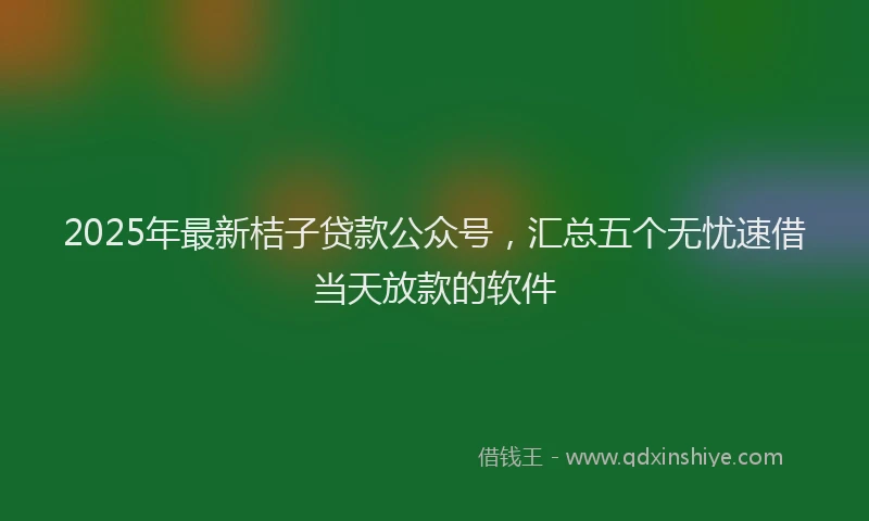 2025年最新桔子贷款公众号，汇总五个无忧速借当天放款的软件